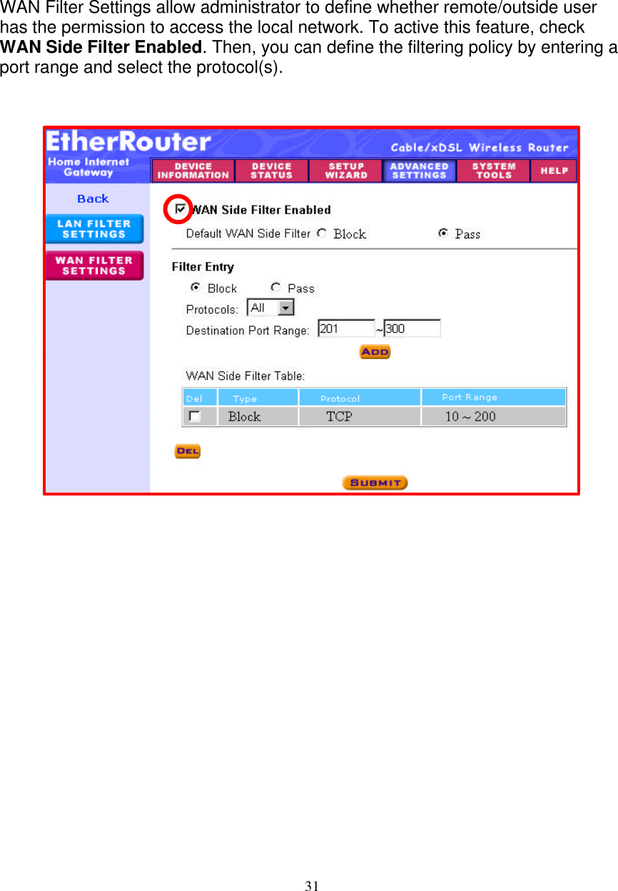 31   FILTER SETTINGS - WAN FILTER SETTINGS     WAN Filter Settings allow administrator to define whether remote/outside user has the permission to access the local network. To active this feature, check WAN Side Filter Enabled. Then, you can define the filtering policy by entering a port range and select the protocol(s).    