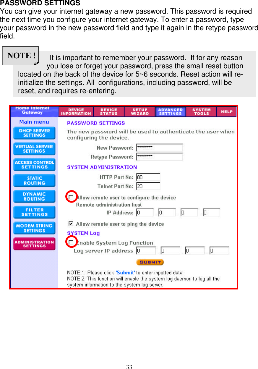 33                  It is important to remember your password.  If for any reason you lose or forget your password, press the small reset button  located on the back of the device for 5~6 seconds. Reset action will re- initialize the settings. All  configurations, including password, will be  reset, and requires re-entering. NOTE !   ADMINISTRATION SETTINGS  PASSWORD SETTINGS You can give your internet gateway a new password. This password is required the next time you configure your internet gateway. To enter a password, type your password in the new password field and type it again in the retype password field.                                       