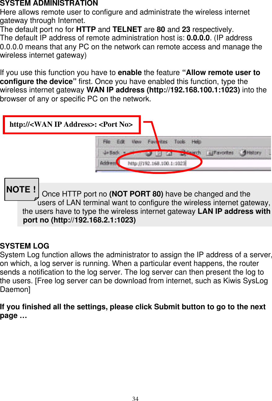 34 http://<WAN IP Address>: <Port No>  NOTE !    SYSTEM ADMINISTRATION Here allows remote user to configure and administrate the wireless internet gateway through Internet. The default port no for HTTP and TELNET are 80 and 23 respectively.  The default IP address of remote administration host is: 0.0.0.0. (IP address 0.0.0.0 means that any PC on the network can remote access and manage the wireless internet gateway)  If you use this function you have to enable the feature &ldquo;Allow remote user to configure the device&rdquo; first. Once you have enabled this function, type the wireless internet gateway WAN IP address (http://192.168.100.1:1023) into the browser of any or specific PC on the network.                                                   Once HTTP port no (NOT PORT 80) have be changed and the users of LAN terminal want to configure the wireless internet gateway,  the users have to type the wireless internet gateway LAN IP address with             port no (http://192.168.2.1:1023)   SYSTEM LOG System Log function allows the administrator to assign the IP address of a server, on which, a log server is running. When a particular event happens, the router sends a notification to the log server. The log server can then present the log to the users. [Free log server can be download from internet, such as Kiwis SysLog Daemon]  If you finished all the settings, please click Submit button to go to the next page&hellip;        
