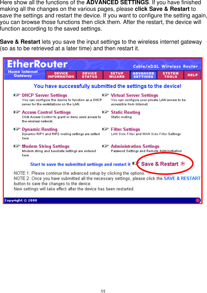 35   SAVE &amp; RESTART  Here show all the functions of the ADVANCED SETTINGS. If you have finished making all the changes on the various pages, please click Save &amp; Restart to save the settings and restart the device. If you want to configure the setting again, you can browse those functions then click them. After the restart, the device will function according to the saved settings.  Save &amp; Restart lets you save the input settings to the wireless internet gateway (so as to be retrieved at a later time) and then restart it.                          