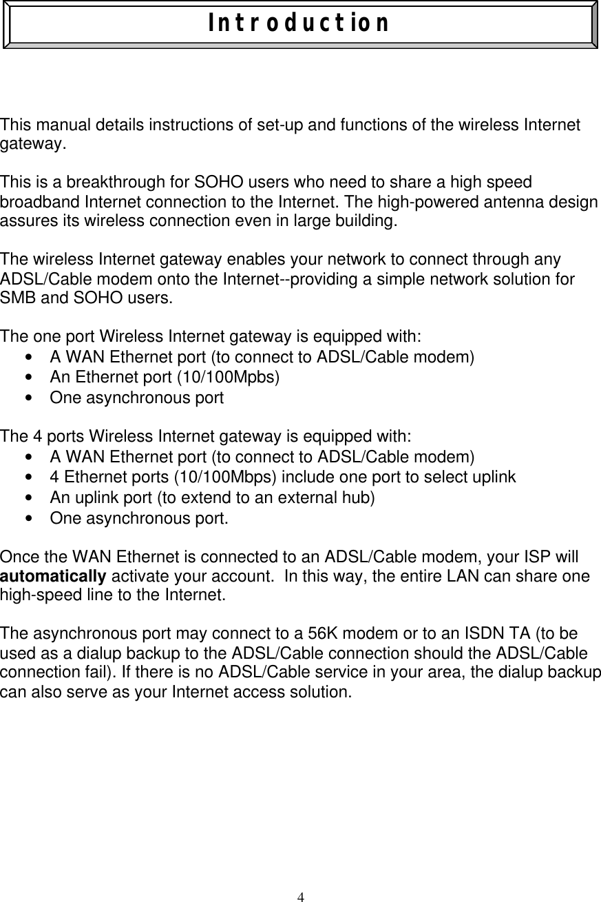 4    Introduction     This manual details instructions of set-up and functions of the wireless Internet gateway.  This is a breakthrough for SOHO users who need to share a high speed  broadband Internet connection to the Internet. The high-powered antenna design assures its wireless connection even in large building.  The wireless Internet gateway enables your network to connect through any ADSL/Cable modem onto the Internet--providing a simple network solution for SMB and SOHO users.   The one port Wireless Internet gateway is equipped with:  &bull; A WAN Ethernet port (to connect to ADSL/Cable modem) &bull; An Ethernet port (10/100Mpbs)    &bull; One asynchronous port  The 4 ports Wireless Internet gateway is equipped with:  &bull; A WAN Ethernet port (to connect to ADSL/Cable modem) &bull; 4 Ethernet ports (10/100Mbps) include one port to select uplink    &bull; An uplink port (to extend to an external hub)    &bull; One asynchronous port.  Once the WAN Ethernet is connected to an ADSL/Cable modem, your ISP will automatically activate your account.  In this way, the entire LAN can share one high-speed line to the Internet.  The asynchronous port may connect to a 56K modem or to an ISDN TA (to be used as a dialup backup to the ADSL/Cable connection should the ADSL/Cable connection fail). If there is no ADSL/Cable service in your area, the dialup backup can also serve as your Internet access solution.         