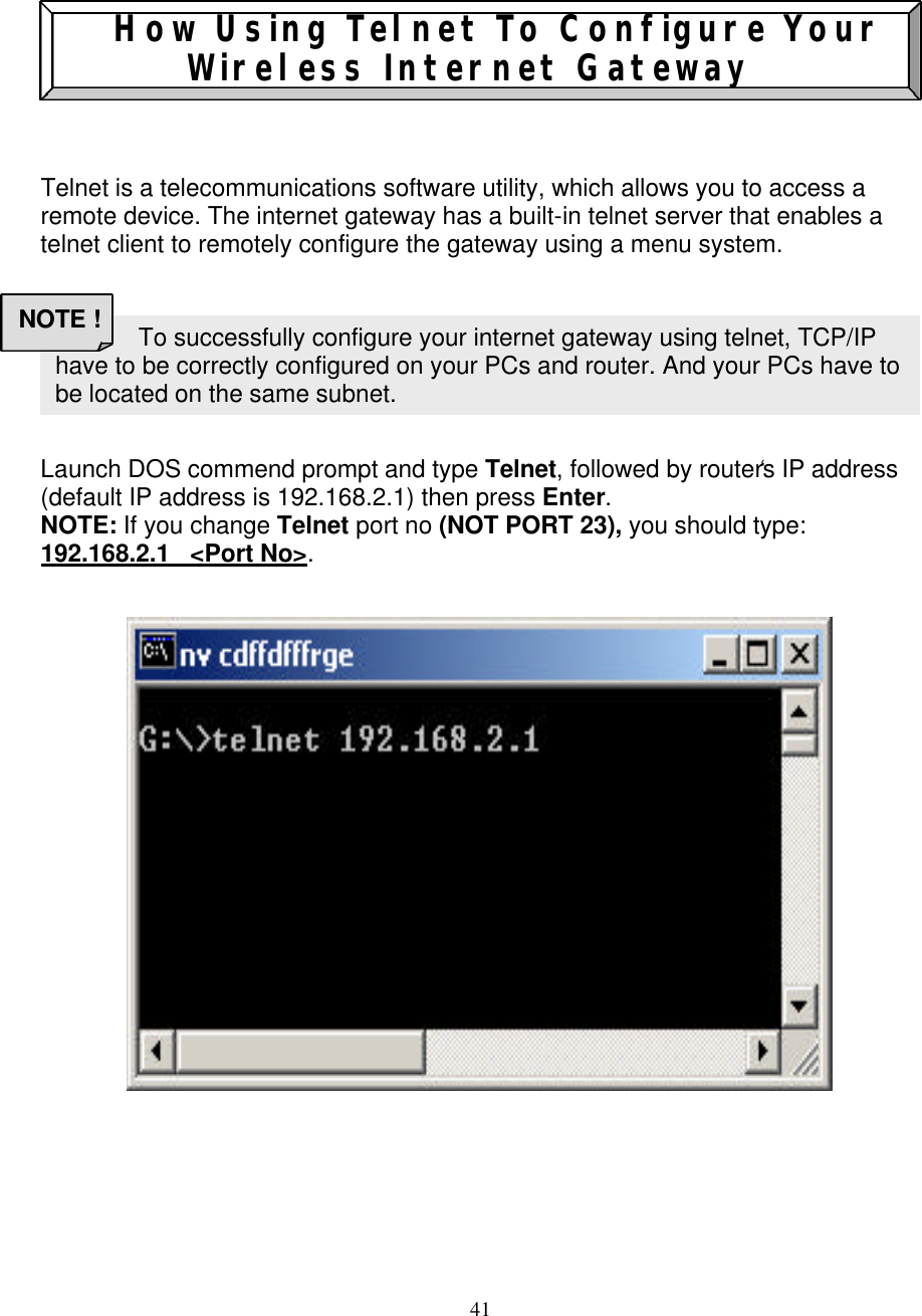 41    How Using Telnet To Configure Your Wireless Internet Gateway     Telnet is a telecommunications software utility, which allows you to access a remote device. The internet gateway has a built-in telnet server that enables a telnet client to remotely configure the gateway using a menu system.        Launch DOS commend prompt and type Telnet, followed by router&lsquo;s IP address (default IP address is 192.168.2.1) then press Enter.  NOTE: If you change Telnet port no (NOT PORT 23), you should type: 192.168.2.1   <Port No>.                                       To successfully configure your internet gateway using telnet, TCP/IP have to be correctly configured on your PCs and router. And your PCs have to be located on the same subnet.  NOTE ! 