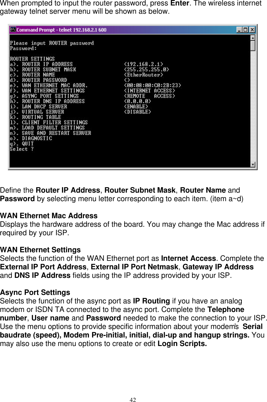 42   When prompted to input the router password, press Enter. The wireless internet gateway telnet server menu will be shown as below.                     Define the Router IP Address, Router Subnet Mask, Router Name and Password by selecting menu letter corresponding to each item. (item a~d)  WAN Ethernet Mac Address Displays the hardware address of the board. You may change the Mac address if required by your ISP.  WAN Ethernet Settings Selects the function of the WAN Ethernet port as Internet Access. Complete the External IP Port Address, External IP Port Netmask, Gateway IP Address and DNS IP Address fields using the IP address provided by your ISP.  Async Port Settings  Selects the function of the async port as IP Routing if you have an analog modem or ISDN TA connected to the async port. Complete the Telephone number, User name and Password needed to make the connection to your ISP. Use the menu options to provide specific information about your modem&rsquo;s  Serial baudrate (speed), Modem Pre-initial, initial, dial-up and hangup strings. You may also use the menu options to create or edit Login Scripts.    