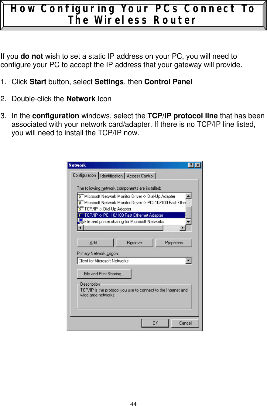 44   How Configuring Your PCs Connect To The Wireless Router    If you do not wish to set a static IP address on your PC, you will need to configure your PC to accept the IP address that your gateway will provide.  1. Click Start button, select Settings, then Control Panel   2. Double-click the Network Icon  3. In the configuration windows, select the TCP/IP protocol line that has been associated with your network card/adapter. If there is no TCP/IP line listed, you will need to install the TCP/IP now.                              