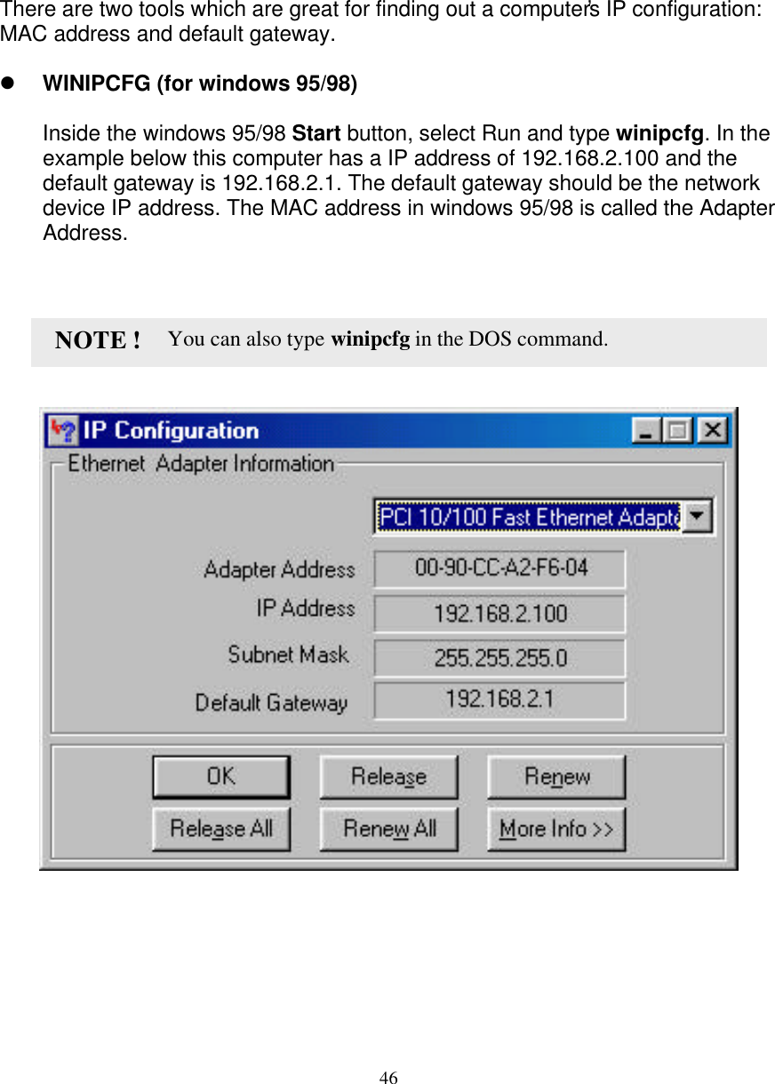 46   CONFIRM YOUR PC&rsquo;s IP CONFIGURATION   There are two tools which are great for finding out a computer&rsquo;s IP configuration: MAC address and default gateway.  l WINIPCFG (for windows 95/98)  Inside the windows 95/98 Start button, select Run and type winipcfg. In the example below this computer has a IP address of 192.168.2.100 and the default gateway is 192.168.2.1. The default gateway should be the network device IP address. The MAC address in windows 95/98 is called the Adapter Address.                                       You can also type winipcfg in the DOS command. NOTE ! 