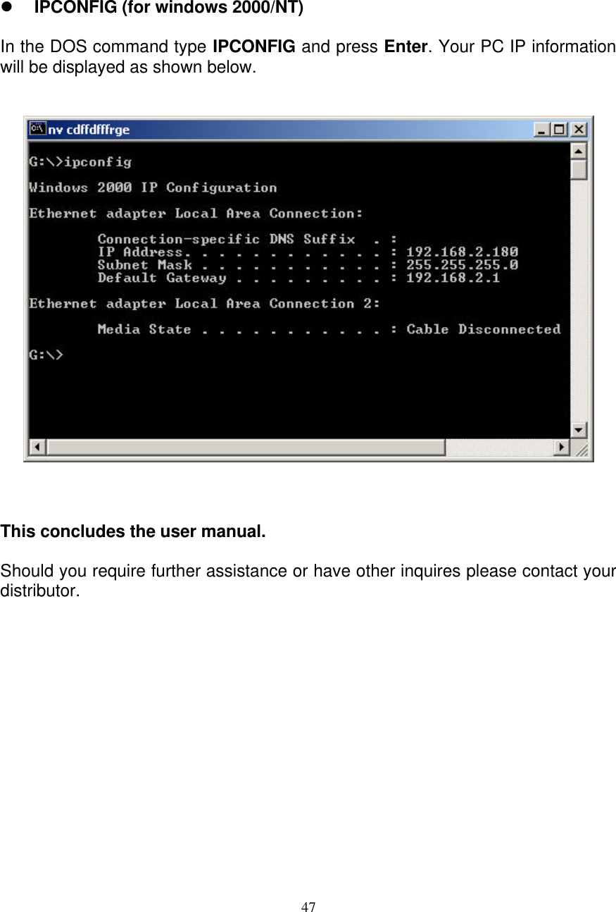 47    l IPCONFIG (for windows 2000/NT)  In the DOS command type IPCONFIG and press Enter. Your PC IP information will be displayed as shown below.       This concludes the user manual.  Should you require further assistance or have other inquires please contact your distributor.    
