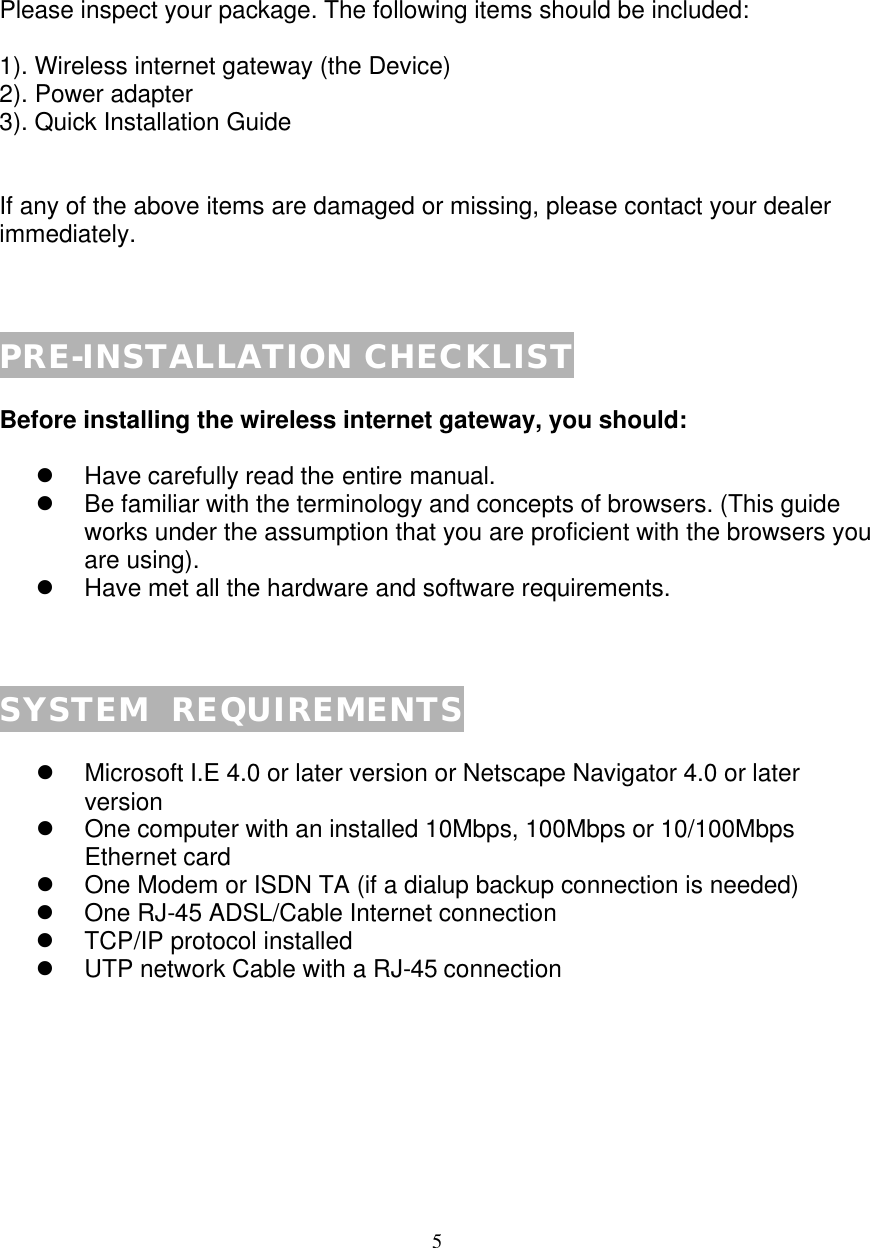 5   PACKAGE CONTENTS  Please inspect your package. The following items should be included:  1). Wireless internet gateway (the Device) 2). Power adapter 3). Quick Installation Guide   If any of the above items are damaged or missing, please contact your dealer immediately.    PRE-INSTALLATION CHECKLIST  Before installing the wireless internet gateway, you should:  l Have carefully read the entire manual. l Be familiar with the terminology and concepts of browsers. (This guide works under the assumption that you are proficient with the browsers you are using). l Have met all the hardware and software requirements.    SYSTEM  REQUIREMENTS  l Microsoft I.E 4.0 or later version or Netscape Navigator 4.0 or later version  l One computer with an installed 10Mbps, 100Mbps or 10/100Mbps Ethernet card l One Modem or ISDN TA (if a dialup backup connection is needed) l One RJ-45 ADSL/Cable Internet connection  l TCP/IP protocol installed l UTP network Cable with a RJ-45 connection        