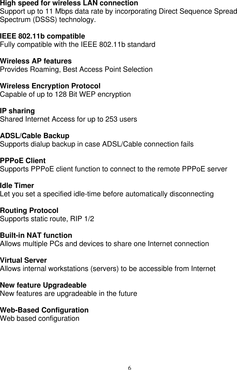 6   FEATURES AND BENEFITS  High speed for wireless LAN connection Support up to 11 Mbps data rate by incorporating Direct Sequence Spread Spectrum (DSSS) technology.  IEEE 802.11b compatible Fully compatible with the IEEE 802.11b standard  Wireless AP features Provides Roaming, Best Access Point Selection  Wireless Encryption Protocol Capable of up to 128 Bit WEP encryption  IP sharing Shared Internet Access for up to 253 users  ADSL/Cable Backup Supports dialup backup in case ADSL/Cable connection fails  PPPoE Client Supports PPPoE client function to connect to the remote PPPoE server  Idle Timer Let you set a specified idle-time before automatically disconnecting  Routing Protocol  Supports static route, RIP 1/2  Built-in NAT function Allows multiple PCs and devices to share one Internet connection  Virtual Server Allows internal workstations (servers) to be accessible from Internet  New feature Upgradeable New features are upgradeable in the future   Web-Based Configuration Web based configuration    