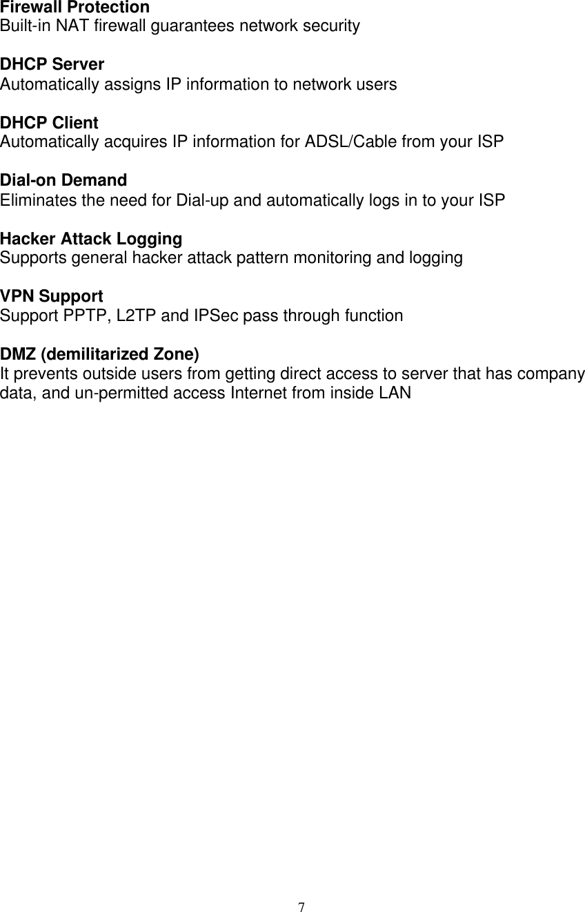 7   Firewall Protection Built-in NAT firewall guarantees network security   DHCP Server Automatically assigns IP information to network users  DHCP Client Automatically acquires IP information for ADSL/Cable from your ISP  Dial-on Demand  Eliminates the need for Dial-up and automatically logs in to your ISP  Hacker Attack Logging  Supports general hacker attack pattern monitoring and logging  VPN Support Support PPTP, L2TP and IPSec pass through function  DMZ (demilitarized Zone) It prevents outside users from getting direct access to server that has company data, and un-permitted access Internet from inside LAN                        