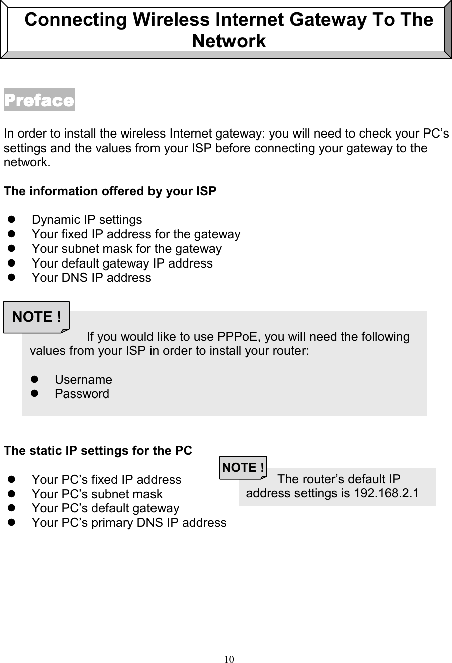 10Connecting Wireless Internet Gateway To TheNetworkPrefacePrefacePrefacePrefaceIn order to install the wireless Internet gateway: you will need to check your PC&rsquo;ssettings and the values from your ISP before connecting your gateway to thenetwork.The information offered by your ISP!  Dynamic IP settings!  Your fixed IP address for the gateway!  Your subnet mask for the gateway!  Your default gateway IP address!  Your DNS IP addressThe static IP settings for the PC!  Your PC&rsquo;s fixed IP address!  Your PC&rsquo;s subnet mask!  Your PC&rsquo;s default gateway!  Your PC&rsquo;s primary DNS IP address          The router&rsquo;s default IPaddress settings is 192.168.2.1NOTE !                   If you would like to use PPPoE, you will need the followingvalues from your ISP in order to install your router:! Username! PasswordNOTE !