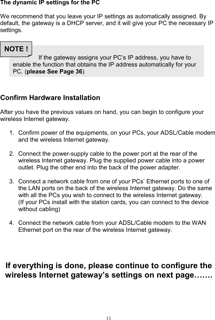 11The dynamic IP settings for the PCWe recommend that you leave your IP settings as automatically assigned. Bydefault, the gateway is a DHCP server, and it will give your PC the necessary IPsettings.Confirm Hardware InstallationAfter you have the previous values on hand, you can begin to configure yourwireless Internet gateway.1.  Confirm power of the equipments, on your PCs, your ADSL/Cable modemand the wireless Internet gateway.2.  Connect the power-supply cable to the power port at the rear of thewireless Internet gateway. Plug the supplied power cable into a poweroutlet. Plug the other end into the back of the power adapter.3.  Connect a network cable from one of your PCs&rsquo; Ethernet ports to one ofthe LAN ports on the back of the wireless Internet gateway. Do the samewith all the PCs you wish to connect to the wireless Internet gateway.(If your PCs install with the station cards, you can connect to the devicewithout cabling)4.  Connect the network cable from your ADSL/Cable modem to the WANEthernet port on the rear of the wireless Internet gateway.If everything is done, please continue to configure thewireless Internet gateway&rsquo;s settings on next page&hellip;&hellip;.                   If the gateway assigns your PC&rsquo;s IP address, you have toenable the function that obtains the IP address automatically for yourPC. (please See Page 36)NOTE !