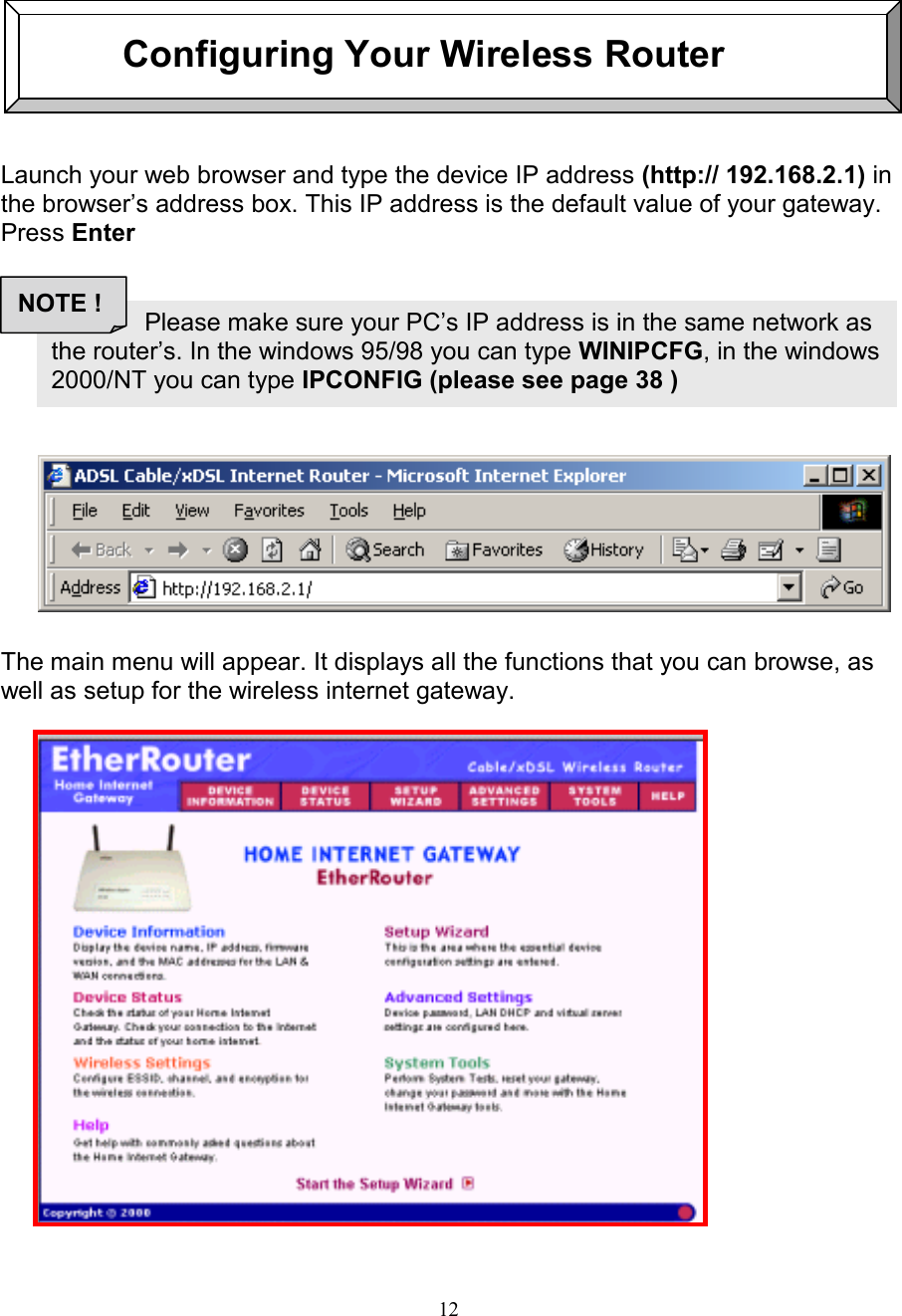 12                      Configuring Your Wireless RouterLaunch your web browser and type the device IP address (http:// 192.168.2.1) inthe browser&rsquo;s address box. This IP address is the default value of your gateway.Press EnterThe main menu will appear. It displays all the functions that you can browse, aswell as setup for the wireless internet gateway.               Please make sure your PC&rsquo;s IP address is in the same network asthe router&rsquo;s. In the windows 95/98 you can type WINIPCFG, in the windows2000/NT you can type IPCONFIG (please see page 38 )NOTE !