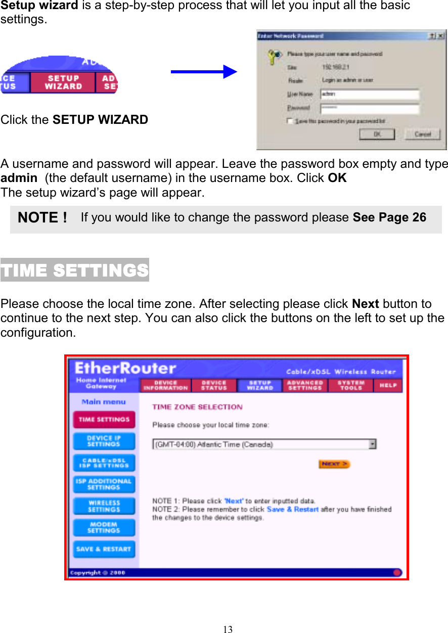 13SETUP WIZARDSETUP WIZARDSETUP WIZARDSETUP WIZARDSetup wizard is a step-by-step process that will let you input all the basicsettings.    Click the SETUP WIZARDA username and password will appear. Leave the password box empty and typeadmin  (the default username) in the username box. Click OKThe setup wizard&rsquo;s page will appear.TIME SETTINGSTIME SETTINGSTIME SETTINGSTIME SETTINGSPlease choose the local time zone. After selecting please click Next button tocontinue to the next step. You can also click the buttons on the left to set up theconfiguration.  If you would like to change the password please See Page 26NOTE !