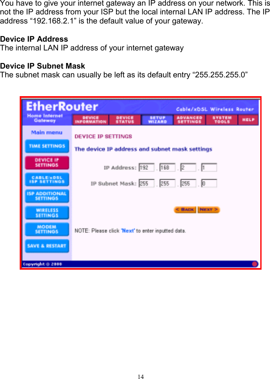 14DEVICE IP SETTINGSDEVICE IP SETTINGSDEVICE IP SETTINGSDEVICE IP SETTINGSYou have to give your internet gateway an IP address on your network. This isnot the IP address from your ISP but the local internal LAN IP address. The IPaddress &ldquo;192.168.2.1&rdquo; is the default value of your gateway.Device IP AddressThe internal LAN IP address of your internet gatewayDevice IP Subnet MaskThe subnet mask can usually be left as its default entry &ldquo;255.255.255.0&rdquo;  
