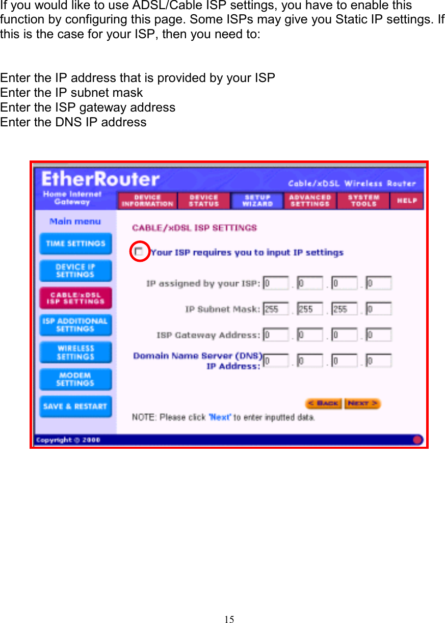 15ADSL/Cable ISP SETTINGSADSL/Cable ISP SETTINGSADSL/Cable ISP SETTINGSADSL/Cable ISP SETTINGSIf you would like to use ADSL/Cable ISP settings, you have to enable thisfunction by configuring this page. Some ISPs may give you Static IP settings. Ifthis is the case for your ISP, then you need to:Enter the IP address that is provided by your ISPEnter the IP subnet maskEnter the ISP gateway addressEnter the DNS IP address