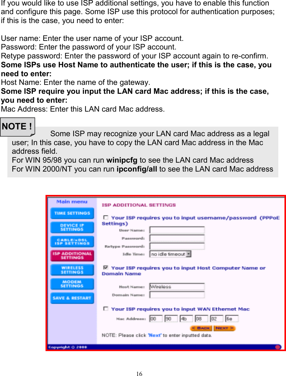 16Some ISP may recognize your LAN card Mac address as a legaluser; In this case, you have to copy the LAN card Mac address in the Macaddress field.For WIN 95/98 you can run winipcfg to see the LAN card Mac addressFor WIN 2000/NT you can run ipconfig/all to see the LAN card Mac addressISP ADDITIONAL SETTINGS (ISP ADDITIONAL SETTINGS (ISP ADDITIONAL SETTINGS (ISP ADDITIONAL SETTINGS (PPPoEPPPoEPPPoEPPPoE SETTINGS) SETTINGS) SETTINGS) SETTINGS)If you would like to use ISP additional settings, you have to enable this functionand configure this page. Some ISP use this protocol for authentication purposes;if this is the case, you need to enter:User name: Enter the user name of your ISP account.Password: Enter the password of your ISP account.Retype password: Enter the password of your ISP account again to re-confirm.Some ISPs use Host Name to authenticate the user; if this is the case, youneed to enter:Host Name: Enter the name of the gateway.Some ISP require you input the LAN card Mac address; if this is the case,you need to enter:Mac Address: Enter this LAN card Mac address.NOTE !