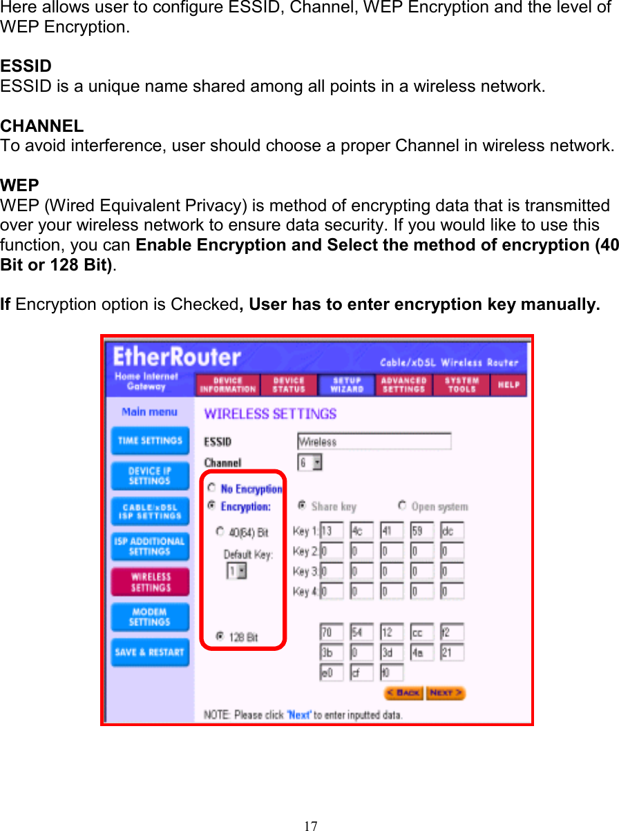 17WIRELESS SETTINGSWIRELESS SETTINGSWIRELESS SETTINGSWIRELESS SETTINGSHere allows user to configure ESSID, Channel, WEP Encryption and the level ofWEP Encryption.ESSIDESSID is a unique name shared among all points in a wireless network.CHANNELTo avoid interference, user should choose a proper Channel in wireless network.WEPWEP (Wired Equivalent Privacy) is method of encrypting data that is transmittedover your wireless network to ensure data security. If you would like to use thisfunction, you can Enable Encryption and Select the method of encryption (40Bit or 128 Bit).If Encryption option is Checked, User has to enter encryption key manually.