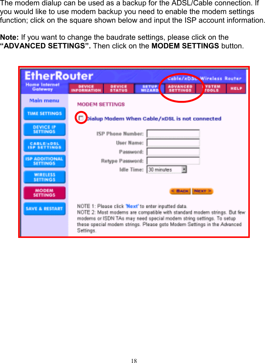18MODEM SETTINGSMODEM SETTINGSMODEM SETTINGSMODEM SETTINGSThe modem dialup can be used as a backup for the ADSL/Cable connection. Ifyou would like to use modem backup you need to enable the modem settingsfunction; click on the square shown below and input the ISP account information.Note: If you want to change the baudrate settings, please click on the&ldquo;ADVANCED SETTINGS&rdquo;. Then click on the MODEM SETTINGS button.