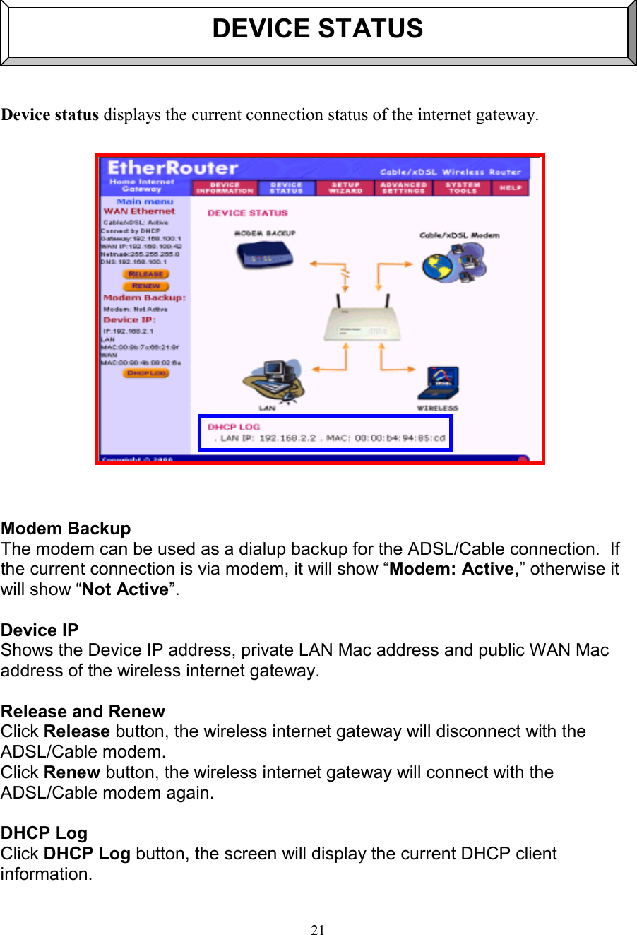 21DEVICE STATUSDevice status displays the current connection status of the internet gateway.  Modem BackupThe modem can be used as a dialup backup for the ADSL/Cable connection.  Ifthe current connection is via modem, it will show &ldquo;Modem: Active,&rdquo; otherwise itwill show &ldquo;Not Active&rdquo;.Device IPShows the Device IP address, private LAN Mac address and public WAN Macaddress of the wireless internet gateway.Release and RenewClick Release button, the wireless internet gateway will disconnect with theADSL/Cable modem.Click Renew button, the wireless internet gateway will connect with theADSL/Cable modem again.DHCP LogClick DHCP Log button, the screen will display the current DHCP clientinformation.