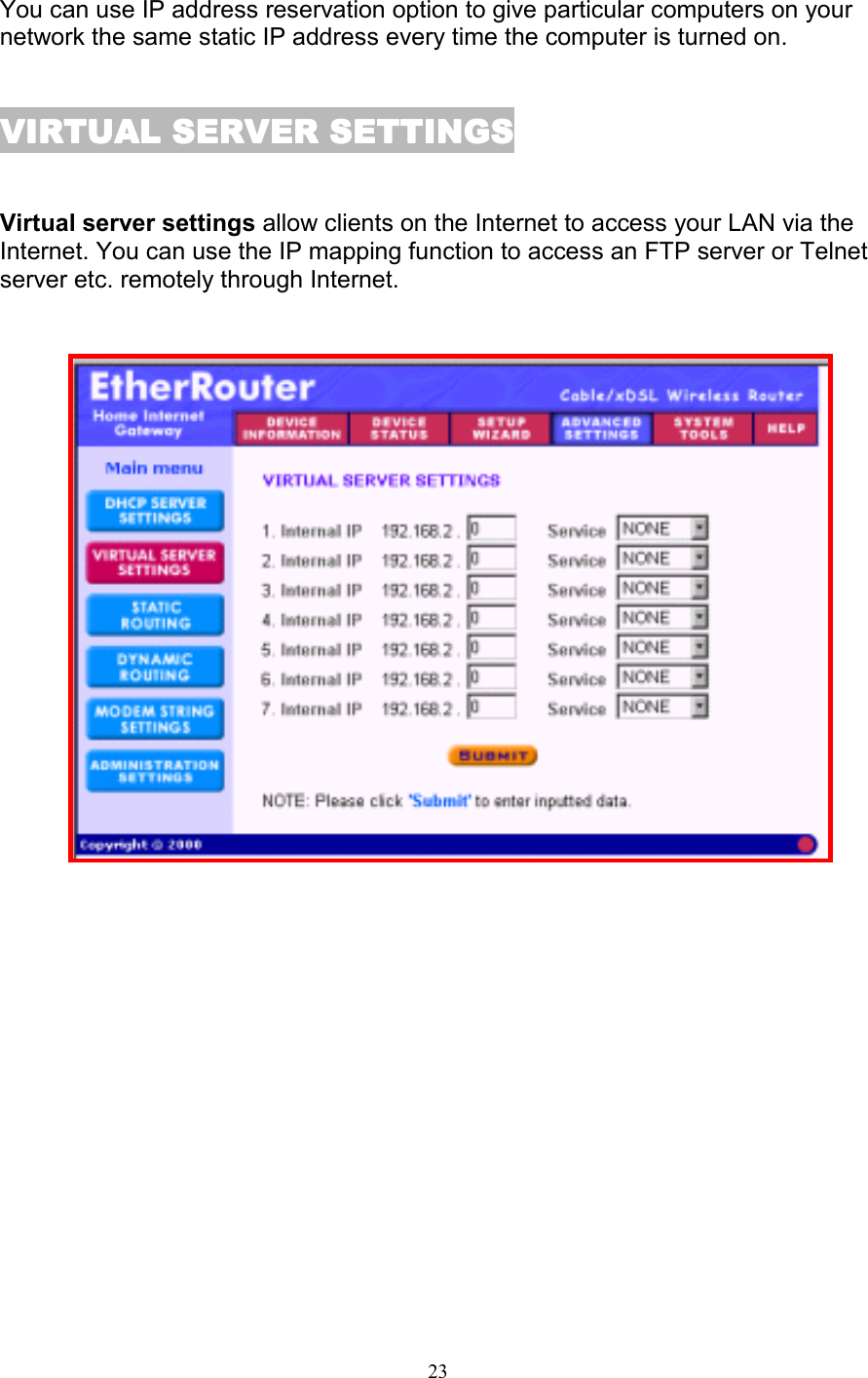 23You can use IP address reservation option to give particular computers on yournetwork the same static IP address every time the computer is turned on.VIRTUAL SERVER SETTINGSVIRTUAL SERVER SETTINGSVIRTUAL SERVER SETTINGSVIRTUAL SERVER SETTINGSVirtual server settings allow clients on the Internet to access your LAN via theInternet. You can use the IP mapping function to access an FTP server or Telnetserver etc. remotely through Internet.