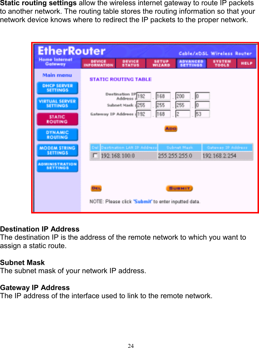 24STATIC ROUTING SETTINGSSTATIC ROUTING SETTINGSSTATIC ROUTING SETTINGSSTATIC ROUTING SETTINGSStatic routing settings allow the wireless internet gateway to route IP packetsto another network. The routing table stores the routing information so that yournetwork device knows where to redirect the IP packets to the proper network.Destination IP AddressThe destination IP is the address of the remote network to which you want toassign a static route.Subnet MaskThe subnet mask of your network IP address.Gateway IP AddressThe IP address of the interface used to link to the remote network.