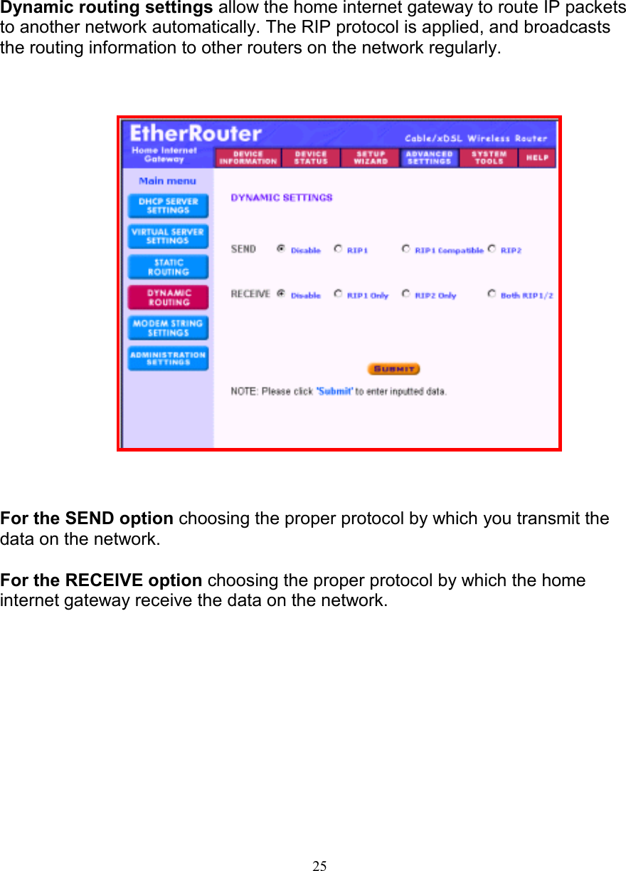 25DYNAMIC ROUTING SETTINGSDYNAMIC ROUTING SETTINGSDYNAMIC ROUTING SETTINGSDYNAMIC ROUTING SETTINGSDynamic routing settings allow the home internet gateway to route IP packetsto another network automatically. The RIP protocol is applied, and broadcaststhe routing information to other routers on the network regularly.For the SEND option choosing the proper protocol by which you transmit thedata on the network.For the RECEIVE option choosing the proper protocol by which the homeinternet gateway receive the data on the network.   