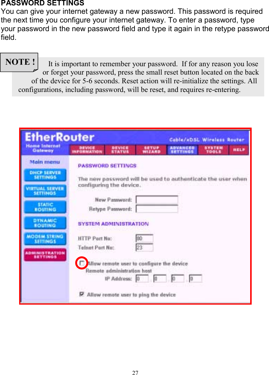 27ADMINISTRATION SETTINGSADMINISTRATION SETTINGSADMINISTRATION SETTINGSADMINISTRATION SETTINGSPASSWORD SETTINGSYou can give your internet gateway a new password. This password is requiredthe next time you configure your internet gateway. To enter a password, typeyour password in the new password field and type it again in the retype passwordfield.                 It is important to remember your password.  If for any reason you lose              or forget your password, press the small reset button located on the back        of the device for 5-6 seconds. Reset action will re-initialize the settings. All configurations, including password, will be reset, and requires re-entering.NOTE !