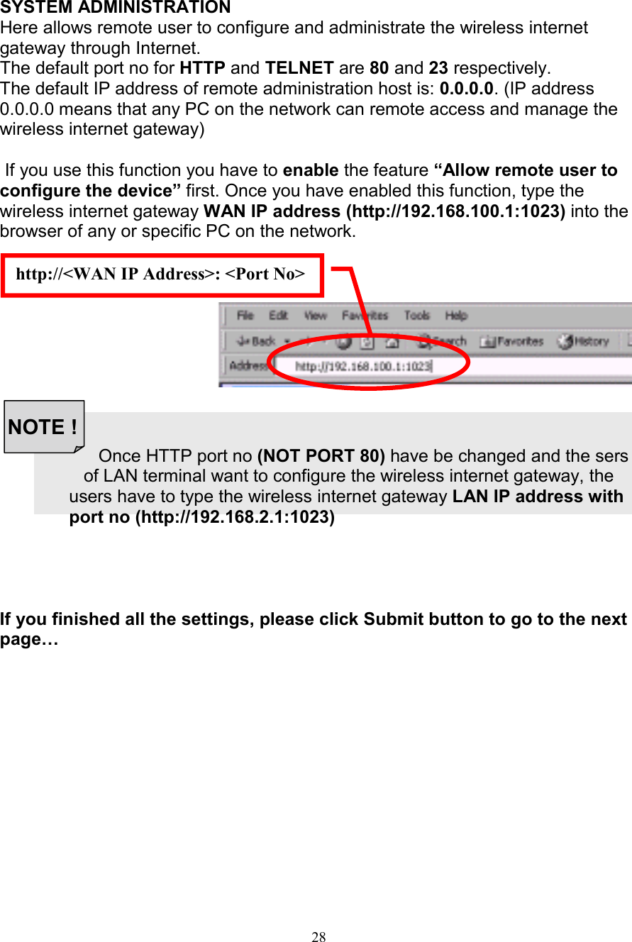 28http://<WAN IP Address>: <Port No>NOTE !SYSTEM ADMINISTRATIONHere allows remote user to configure and administrate the wireless internetgateway through Internet.The default port no for HTTP and TELNET are 80 and 23 respectively.The default IP address of remote administration host is: 0.0.0.0. (IP address0.0.0.0 means that any PC on the network can remote access and manage thewireless internet gateway) If you use this function you have to enable the feature &ldquo;Allow remote user toconfigure the device&rdquo; first. Once you have enabled this function, type thewireless internet gateway WAN IP address (http://192.168.100.1:1023) into thebrowser of any or specific PC on the network.                                          Once HTTP port no (NOT PORT 80) have be changed and the sers                 of LAN terminal want to configure the wireless internet gateway, the              users have to type the wireless internet gateway LAN IP address with              port no (http://192.168.2.1:1023)If you finished all the settings, please click Submit button to go to the nextpage&hellip;