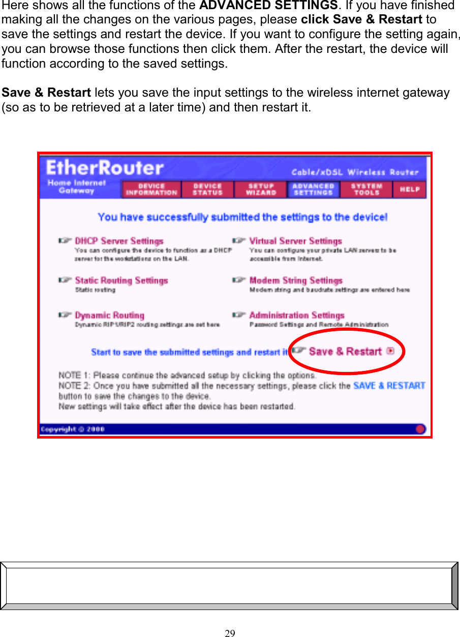 29SAVE &amp; RESTARTSAVE &amp; RESTARTSAVE &amp; RESTARTSAVE &amp; RESTARTHere shows all the functions of the ADVANCED SETTINGS. If you have finishedmaking all the changes on the various pages, please click Save &amp; Restart tosave the settings and restart the device. If you want to configure the setting again,you can browse those functions then click them. After the restart, the device willfunction according to the saved settings.Save &amp; Restart lets you save the input settings to the wireless internet gateway(so as to be retrieved at a later time) and then restart it.