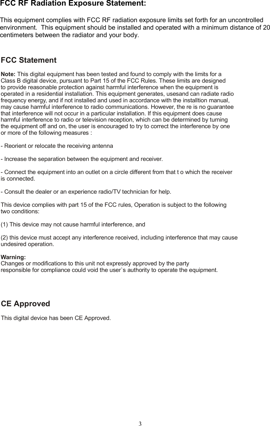 3FCC RF Radiation Exposure Statement:This equipment complies with FCC RF radiation exposure limits set forth for an uncontrolledenvironment.  This equipment should be installed and operated with a minimum distance of 20centimeters between the radiator and your body.FCC StatementNote: This digital equipment has been tested and found to comply with the limits for aClass B digital device, pursuant to Part 15 of the FCC Rules. These limits are designedto provide reasonable protection against harmful interference when the equipment isoperated in a residential installation. This equipment generates, usesand can radiate radiofrequency energy, and if not installed and used in accordance with the installtion manual,may cause harmful interference to radio communications. However, the re is no guaranteethat interference will not occur in a particular installation. If this equipment does causeharmful interference to radio or television reception, which can be determined by turningthe equipment off and on, the user is encouraged to try to correct the interference by oneor more of the following measures :- Reorient or relocate the receiving antenna- Increase the separation between the equipment and receiver.- Connect the equipment into an outlet on a circle different from that t o which the receiveris connected.- Consult the dealer or an experience radio/TV technician for help.This device complies with part 15 of the FCC rules, Operation is subject to the followingtwo conditions:(1) This device may not cause harmful interference, and(2) this device must accept any interference received, including interference that may causeundesired operation.Changes or modifications to this unit not expressly approved by the partyresponsible for compliance could void the user`s authority to operate the equipment.Warning:CE ApprovedThis digital device has been CE Approved.