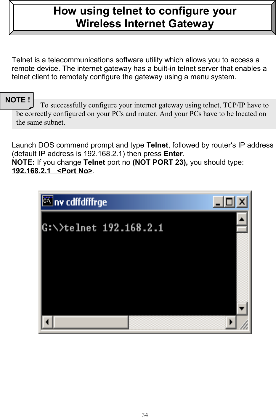34How using telnet to configure yourWireless Internet GatewayTelnet is a telecommunications software utility which allows you to access aremote device. The internet gateway has a built-in telnet server that enables atelnet client to remotely configure the gateway using a menu system.Launch DOS commend prompt and type Telnet, followed by router&lsquo;s IP address(default IP address is 192.168.2.1) then press Enter.NOTE: If you change Telnet port no (NOT PORT 23), you should type:192.168.2.1   <Port No>.               To successfully configure your internet gateway using telnet, TCP/IP have tobe correctly configured on your PCs and router. And your PCs have to be located onthe same subnet.NOTE !