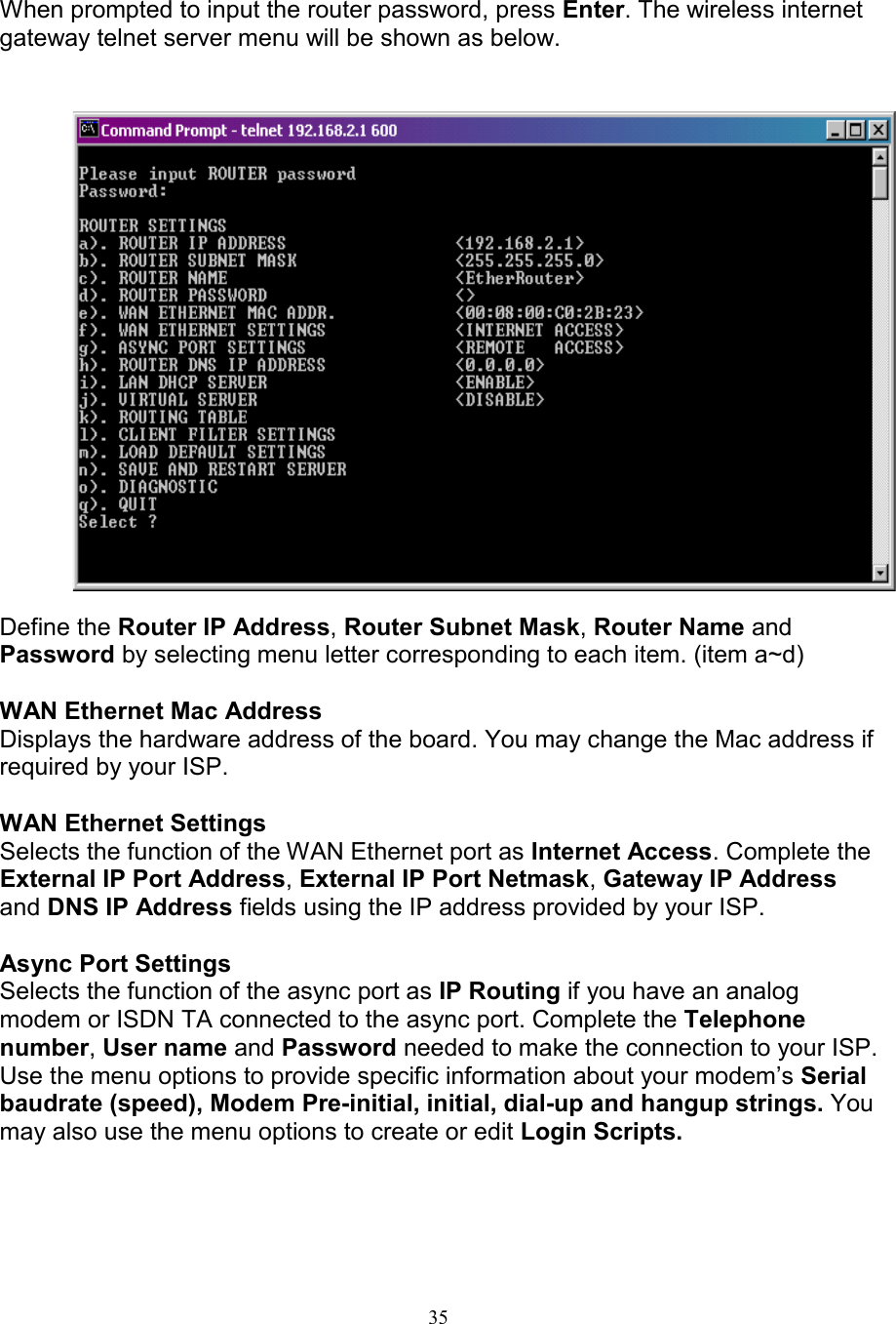 35When prompted to input the router password, press Enter. The wireless internetgateway telnet server menu will be shown as below.Define the Router IP Address, Router Subnet Mask, Router Name andPassword by selecting menu letter corresponding to each item. (item a~d)WAN Ethernet Mac AddressDisplays the hardware address of the board. You may change the Mac address ifrequired by your ISP.WAN Ethernet SettingsSelects the function of the WAN Ethernet port as Internet Access. Complete theExternal IP Port Address, External IP Port Netmask, Gateway IP Addressand DNS IP Address fields using the IP address provided by your ISP.Async Port SettingsSelects the function of the async port as IP Routing if you have an analogmodem or ISDN TA connected to the async port. Complete the Telephonenumber, User name and Password needed to make the connection to your ISP.Use the menu options to provide specific information about your modem&rsquo;s Serialbaudrate (speed), Modem Pre-initial, initial, dial-up and hangup strings. Youmay also use the menu options to create or edit Login Scripts.