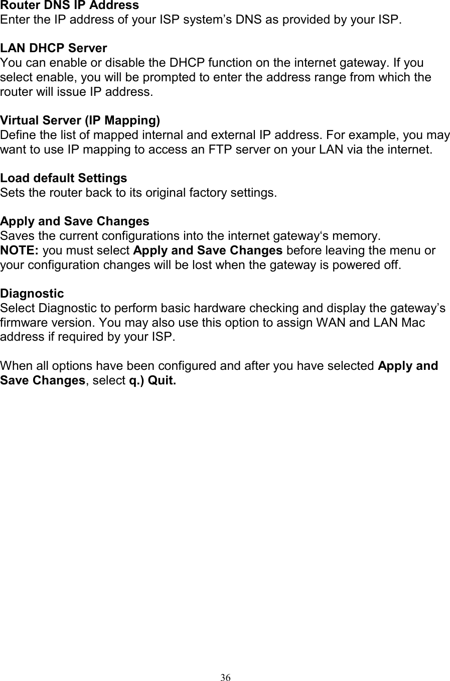 36Router DNS IP AddressEnter the IP address of your ISP system&rsquo;s DNS as provided by your ISP.LAN DHCP ServerYou can enable or disable the DHCP function on the internet gateway. If youselect enable, you will be prompted to enter the address range from which therouter will issue IP address.Virtual Server (IP Mapping)Define the list of mapped internal and external IP address. For example, you maywant to use IP mapping to access an FTP server on your LAN via the internet.Load default SettingsSets the router back to its original factory settings.Apply and Save ChangesSaves the current configurations into the internet gateway&lsquo;s memory.NOTE: you must select Apply and Save Changes before leaving the menu oryour configuration changes will be lost when the gateway is powered off.DiagnosticSelect Diagnostic to perform basic hardware checking and display the gateway&rsquo;sfirmware version. You may also use this option to assign WAN and LAN Macaddress if required by your ISP.When all options have been configured and after you have selected Apply andSave Changes, select q.) Quit.