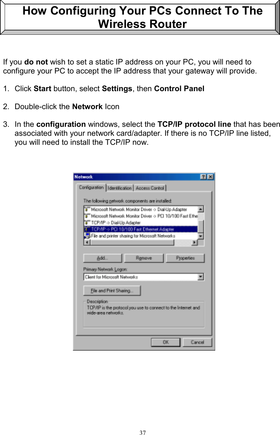 37How Configuring Your PCs Connect To TheWireless RouterIf you do not wish to set a static IP address on your PC, you will need toconfigure your PC to accept the IP address that your gateway will provide.1. Click Start button, select Settings, then Control Panel2. Double-click the Network Icon3. In the configuration windows, select the TCP/IP protocol line that has beenassociated with your network card/adapter. If there is no TCP/IP line listed,you will need to install the TCP/IP now.