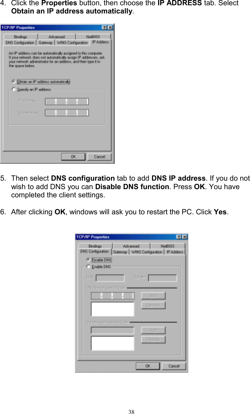 384. Click the Properties button, then choose the IP ADDRESS tab. SelectObtain an IP address automatically.5. Then select DNS configuration tab to add DNS IP address. If you do notwish to add DNS you can Disable DNS function. Press OK. You havecompleted the client settings.6. After clicking OK, windows will ask you to restart the PC. Click Yes.