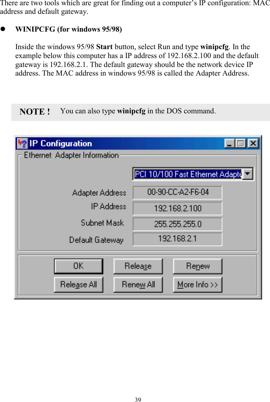 39CONFIRM YOUR PCCONFIRM YOUR PCCONFIRM YOUR PCCONFIRM YOUR PC&rsquo;&rsquo;&rsquo;&rsquo;s IP CONFIGURATIONs IP CONFIGURATIONs IP CONFIGURATIONs IP CONFIGURATIONThere are two tools which are great for finding out a computer&rsquo;s IP configuration: MACaddress and default gateway.! WINIPCFG (for windows 95/98)Inside the windows 95/98 Start button, select Run and type winipcfg. In theexample below this computer has a IP address of 192.168.2.100 and the defaultgateway is 192.168.2.1. The default gateway should be the network device IPaddress. The MAC address in windows 95/98 is called the Adapter Address.                       You can also type winipcfg in the DOS command.NOTE !