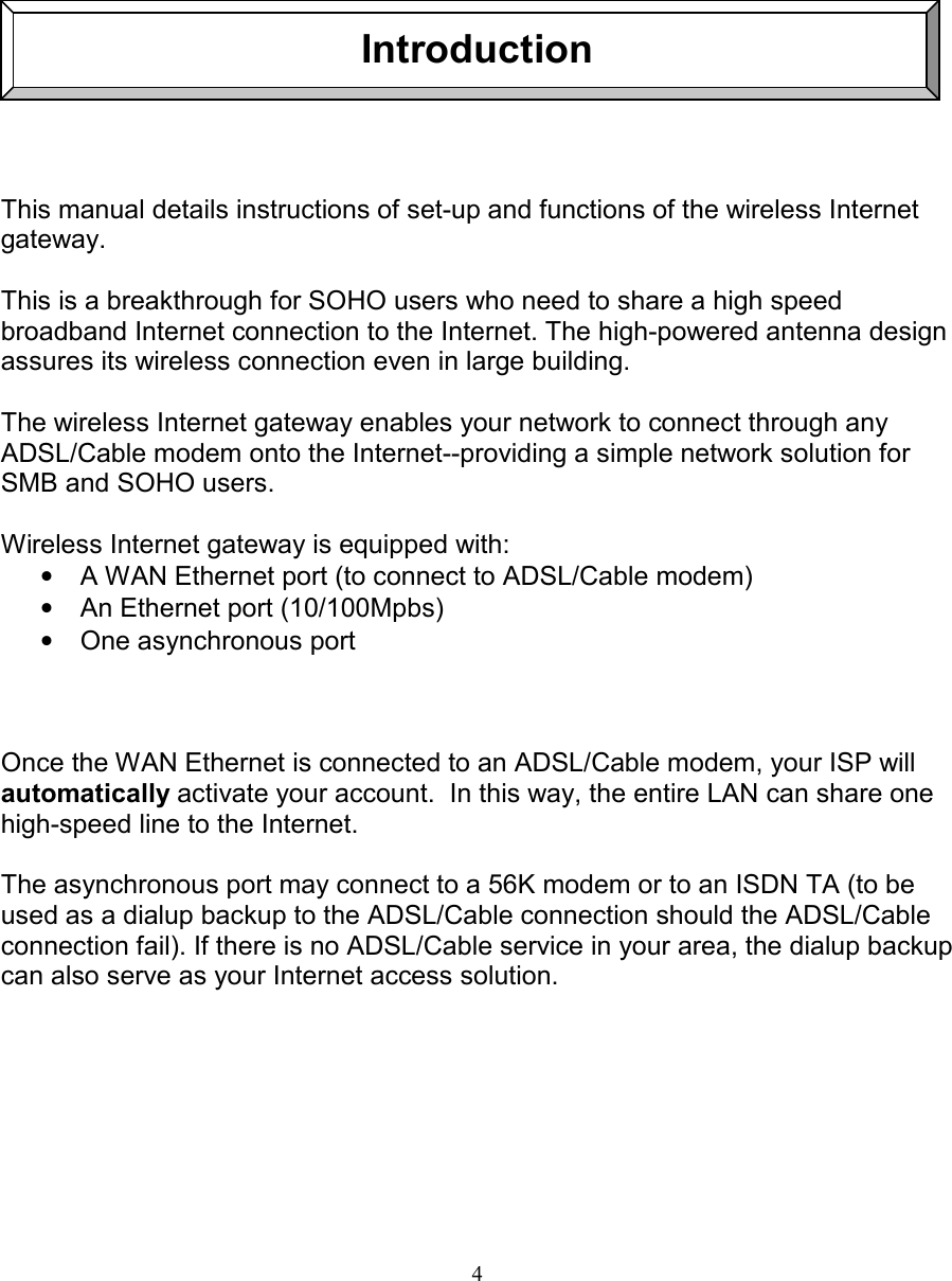 4IntroductionThis manual details instructions of set-up and functions of the wireless Internetgateway.This is a breakthrough for SOHO users who need to share a high speedbroadband Internet connection to the Internet. The high-powered antenna designassures its wireless connection even in large building.The wireless Internet gateway enables your network to connect through anyADSL/Cable modem onto the Internet--providing a simple network solution forSMB and SOHO users.Wireless Internet gateway is equipped with:&bull;  A WAN Ethernet port (to connect to ADSL/Cable modem)&bull;  An Ethernet port (10/100Mpbs)&bull; One asynchronous portOnce the WAN Ethernet is connected to an ADSL/Cable modem, your ISP willautomatically activate your account.  In this way, the entire LAN can share onehigh-speed line to the Internet.The asynchronous port may connect to a 56K modem or to an ISDN TA (to beused as a dialup backup to the ADSL/Cable connection should the ADSL/Cableconnection fail). If there is no ADSL/Cable service in your area, the dialup backupcan also serve as your Internet access solution.