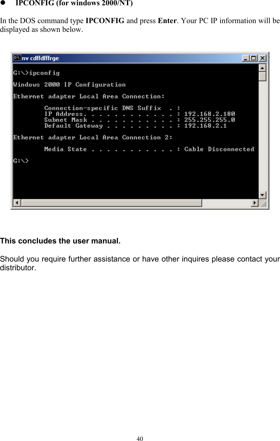 40! IPCONFIG (for windows 2000/NT)In the DOS command type IPCONFIG and press Enter. Your PC IP information will bedisplayed as shown below.This concludes the user manual.Should you require further assistance or have other inquires please contact yourdistributor. 