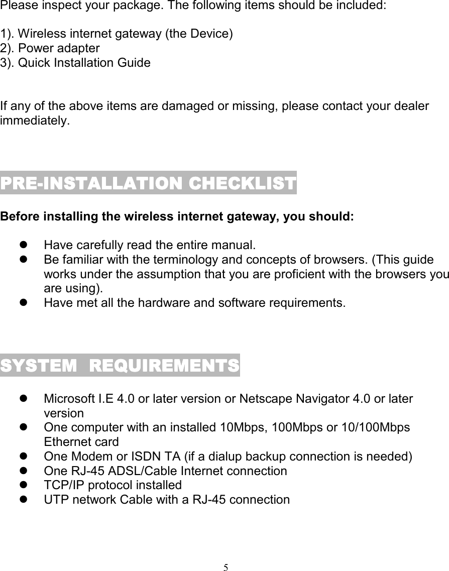 5PACKAGE CONTENTSPACKAGE CONTENTSPACKAGE CONTENTSPACKAGE CONTENTSPlease inspect your package. The following items should be included:1). Wireless internet gateway (the Device)2). Power adapter3). Quick Installation GuideIf any of the above items are damaged or missing, please contact your dealerimmediately.PRE-INSTALLATION CHECKLISTPRE-INSTALLATION CHECKLISTPRE-INSTALLATION CHECKLISTPRE-INSTALLATION CHECKLISTBefore installing the wireless internet gateway, you should:!  Have carefully read the entire manual.!  Be familiar with the terminology and concepts of browsers. (This guideworks under the assumption that you are proficient with the browsers youare using).!  Have met all the hardware and software requirements.SYSTEM  REQUIREMENTSSYSTEM  REQUIREMENTSSYSTEM  REQUIREMENTSSYSTEM  REQUIREMENTS!  Microsoft I.E 4.0 or later version or Netscape Navigator 4.0 or laterversion!  One computer with an installed 10Mbps, 100Mbps or 10/100MbpsEthernet card!  One Modem or ISDN TA (if a dialup backup connection is needed)!  One RJ-45 ADSL/Cable Internet connection!  TCP/IP protocol installed!  UTP network Cable with a RJ-45 connection