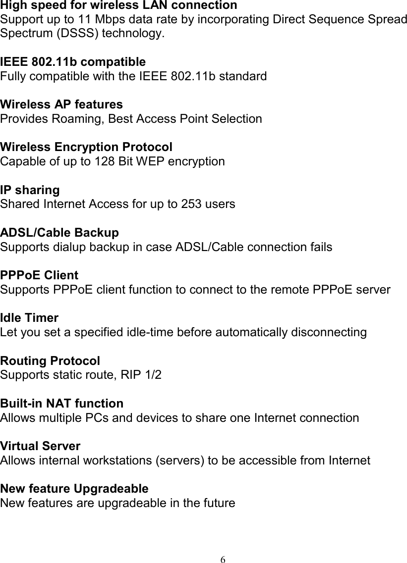 6FEATURES AND BENEFITSFEATURES AND BENEFITSFEATURES AND BENEFITSFEATURES AND BENEFITSHigh speed for wireless LAN connectionSupport up to 11 Mbps data rate by incorporating Direct Sequence SpreadSpectrum (DSSS) technology.IEEE 802.11b compatibleFully compatible with the IEEE 802.11b standardWireless AP featuresProvides Roaming, Best Access Point SelectionWireless Encryption ProtocolCapable of up to 128 Bit WEP encryptionIP sharingShared Internet Access for up to 253 usersADSL/Cable BackupSupports dialup backup in case ADSL/Cable connection failsPPPoE ClientSupports PPPoE client function to connect to the remote PPPoE serverIdle TimerLet you set a specified idle-time before automatically disconnectingRouting ProtocolSupports static route, RIP 1/2Built-in NAT functionAllows multiple PCs and devices to share one Internet connectionVirtual ServerAllows internal workstations (servers) to be accessible from InternetNew feature UpgradeableNew features are upgradeable in the future