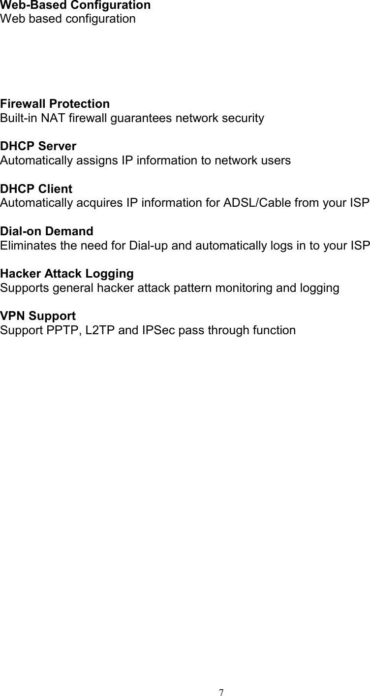 7Web-Based ConfigurationWeb based configurationFirewall ProtectionBuilt-in NAT firewall guarantees network securityDHCP ServerAutomatically assigns IP information to network usersDHCP ClientAutomatically acquires IP information for ADSL/Cable from your ISPDial-on DemandEliminates the need for Dial-up and automatically logs in to your ISPHacker Attack LoggingSupports general hacker attack pattern monitoring and loggingVPN SupportSupport PPTP, L2TP and IPSec pass through function