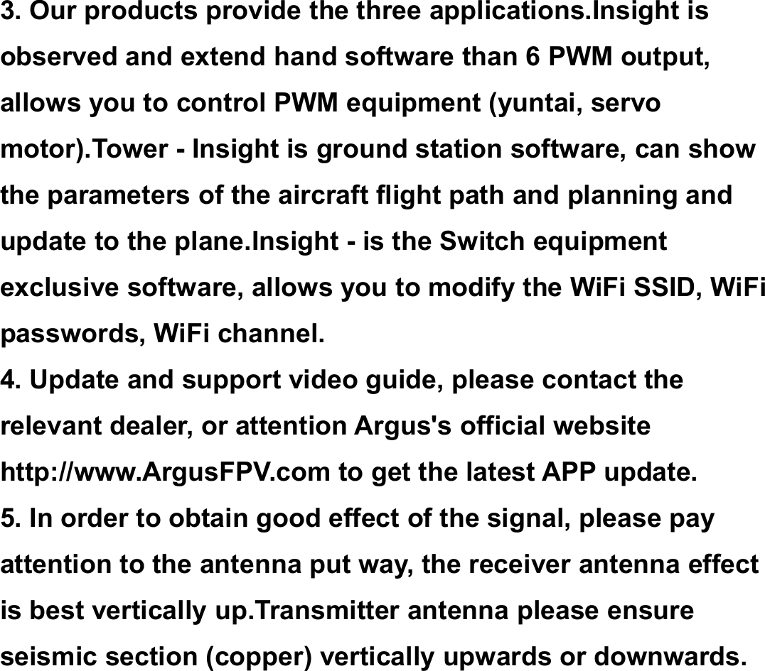 3. Our products provide the three applications.Insight isobserved and extend hand software than 6 PWM output,allows you to control PWM equipment (yuntai, servomotor).Tower - Insight is ground station software, can showthe parameters of the aircraft flight path and planning andupdate to the plane.Insight - is the Switch equipmentexclusive software, allows you to modify the WiFi SSID, WiFipasswords, WiFi channel.4. Update and support video guide, please contact therelevant dealer, or attention Argus's official websitehttp://www.ArgusFPV.com to get the latest APP update.5. In order to obtain good effect of the signal, please payattention to the antenna put way, the receiver antenna effectis best vertically up.Transmitter antenna please ensureseismic section (copper) vertically upwards or downwards.