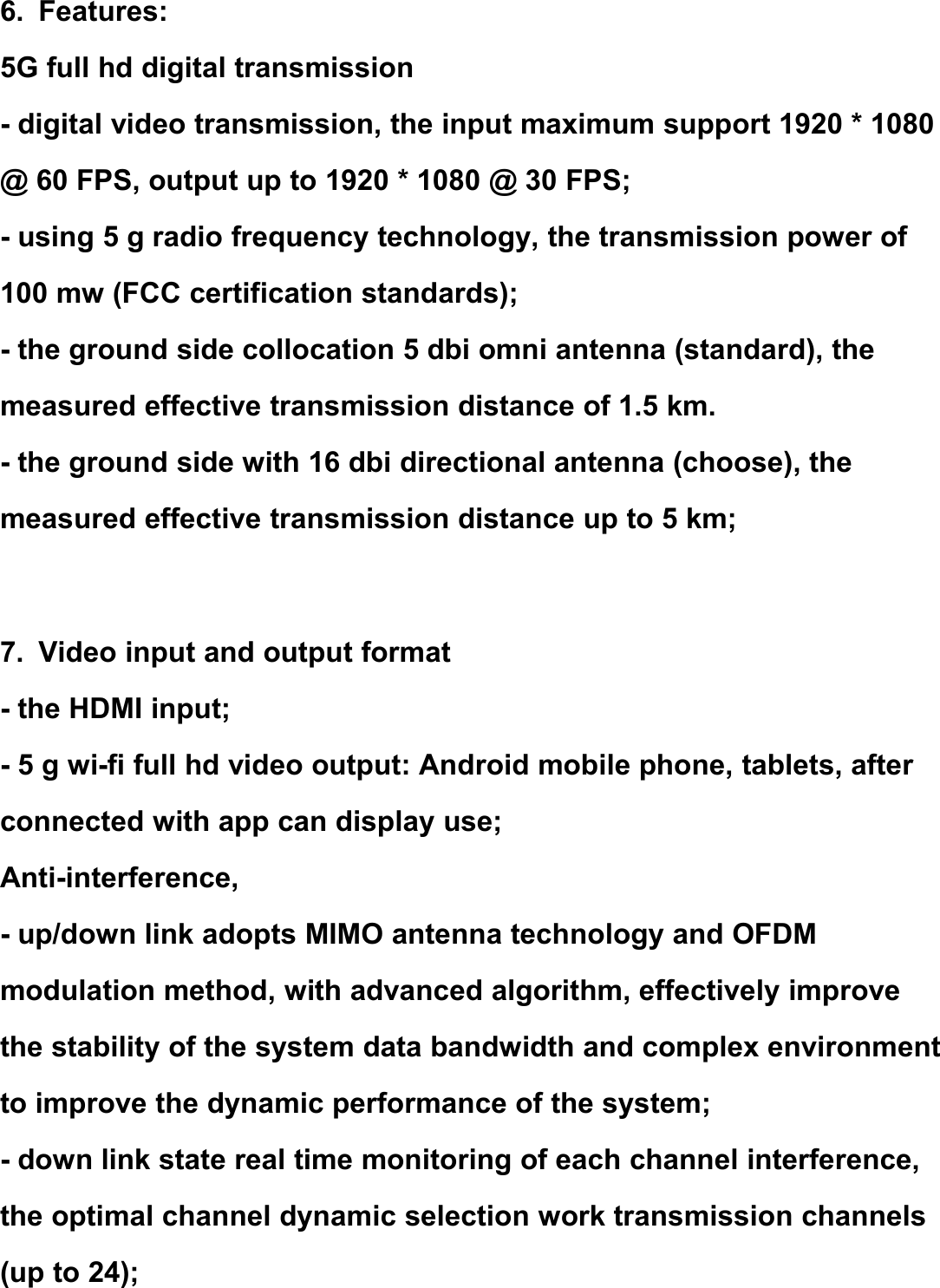 6. Features:5G full hd digital transmission- digital video transmission, the input maximum support 1920 * 1080@ 60 FPS, output up to 1920 * 1080 @ 30 FPS;- using 5 g radio frequency technology, the transmission power of100 mw (FCC certification standards);- the ground side collocation 5 dbi omni antenna (standard), themeasured effective transmission distance of 1.5 km.- the ground side with 16 dbi directional antenna (choose), themeasured effective transmission distance up to 5 km;7. Video input and output format- the HDMI input;- 5 g wi-fi full hd video output: Android mobile phone, tablets, afterconnected with app can display use;Anti-interference,- up/down link adopts MIMO antenna technology and OFDMmodulation method, with advanced algorithm, effectively improvethe stability of the system data bandwidth and complex environmentto improve the dynamic performance of the system;- down link state real time monitoring of each channel interference,the optimal channel dynamic selection work transmission channels(up to 24);