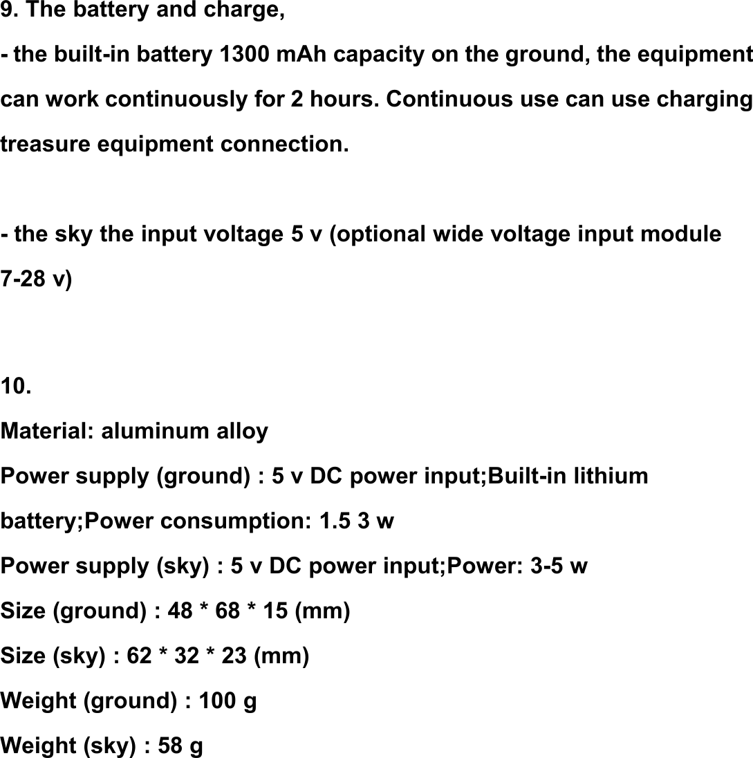 9. The battery and charge,- the built-in battery 1300 mAh capacity on the ground, the equipmentcan work continuously for 2 hours. Continuous use can use chargingtreasure equipment connection.- the sky the input voltage 5 v (optional wide voltage input module7-28 v)10.Material: aluminum alloyPower supply (ground) : 5 v DC power input;Built-in lithiumbattery;Power consumption: 1.5 3 wPower supply (sky) : 5 v DC power input;Power: 3-5 wSize (ground) : 48 * 68 * 15 (mm)Size (sky) : 62 * 32 * 23 (mm)Weight (ground) : 100 gWeight (sky) : 58 g