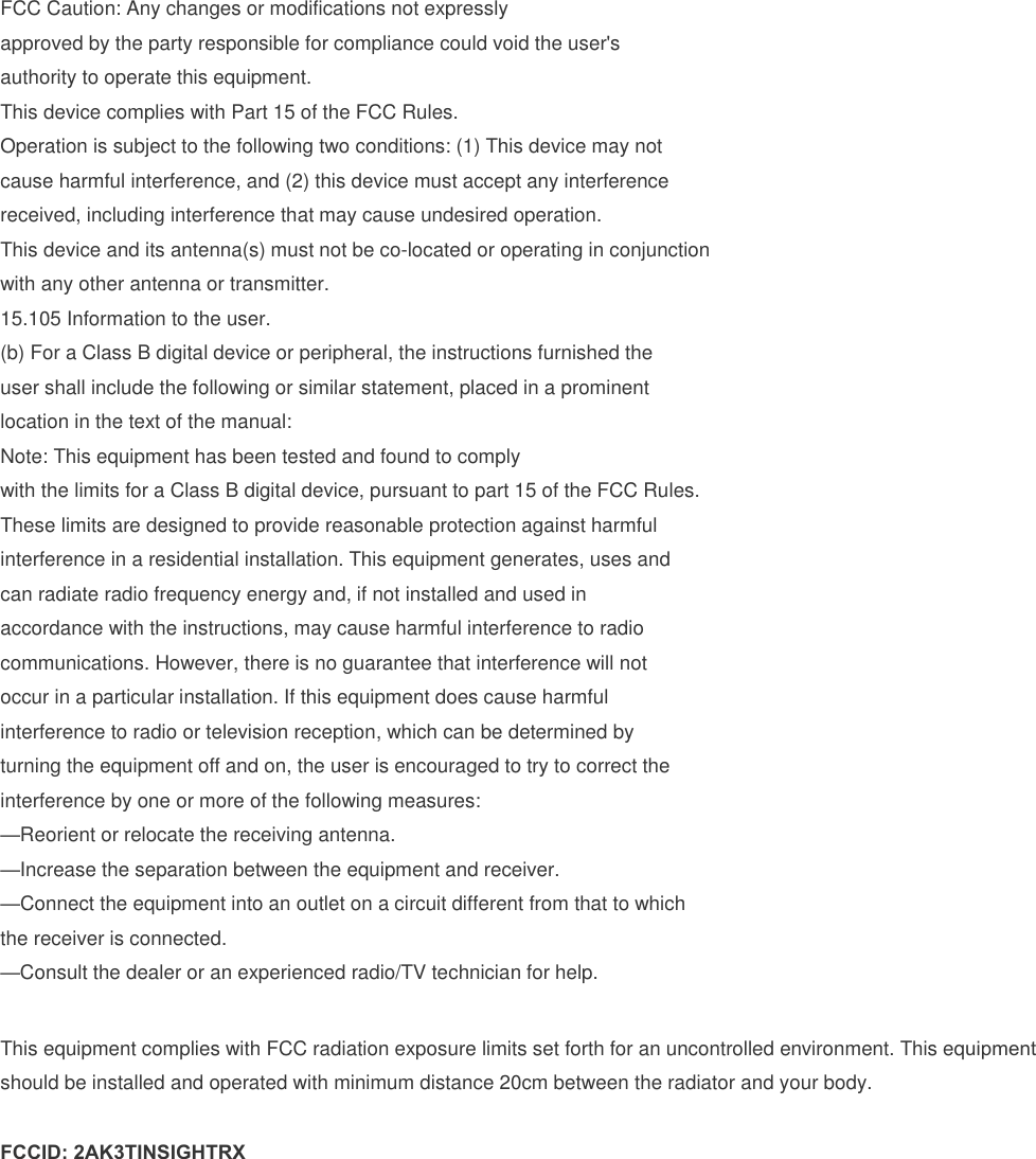 FCC Caution: Any changes or modifications not expressly approved by the party responsible for compliance could void the user's authority to operate this equipment. This device complies with Part 15 of the FCC Rules. Operation is subject to the following two conditions: (1) This device may not cause harmful interference, and (2) this device must accept any interference received, including interference that may cause undesired operation. This device and its antenna(s) must not be co-located or operating in conjunction with any other antenna or transmitter. 15.105 Information to the user. (b) For a Class B digital device or peripheral, the instructions furnished theuser shall include the following or similar statement, placed in a prominentlocation in the text of the manual:Note: This equipment has been tested and found to complywith the limits for a Class B digital device, pursuant to part 15 of the FCC Rules.These limits are designed to provide reasonable protection against harmfulinterference in a residential installation. This equipment generates, uses andcan radiate radio frequency energy and, if not installed and used inaccordance with the instructions, may cause harmful interference to radiocommunications. However, there is no guarantee that interference will notoccur in a particular installation. If this equipment does cause harmfulinterference to radio or television reception, which can be determined byturning the equipment off and on, the user is encouraged to try to correct theinterference by one or more of the following measures:&mdash;Reorient or relocate the receiving antenna.&mdash;Increase the separation between the equipment and receiver.&mdash;Connect the equipment into an outlet on a circuit different from that to whichthe receiver is connected.&mdash;Consult the dealer or an experienced radio/TV technician for help.This equipment complies with FCC radiation exposure limits set forth for an uncontrolled environment. This equipment should be installed and operated with minimum distance 20cm between the radiator and your body. FCCID: 2AK3TINSIGHTRX