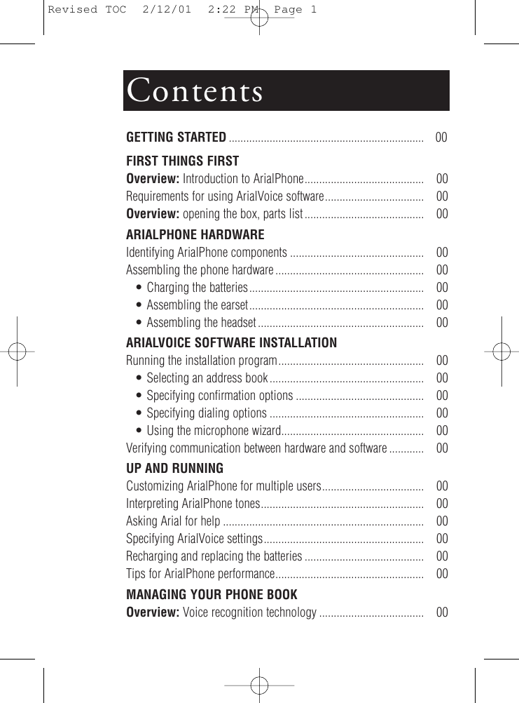 ContentsGETTING STARTED ................................................................... 00FIRST THINGS FIRSTOverview: Introduction to ArialPhone......................................... 00Requirements for using ArialVoice software.................................. 00Overview: opening the box, parts list ......................................... 00ARIALPHONE HARDWAREIdentifying ArialPhone components .............................................. 00Assembling the phone hardware ................................................... 00• Charging the batteries............................................................ 00• Assembling the earset............................................................ 00• Assembling the headset ......................................................... 00ARIALVOICE SOFTWARE INSTALLATIONRunning the installation program.................................................. 00• Selecting an address book..................................................... 00• Specifying confirmation options ............................................ 00• Specifying dialing options ..................................................... 00• Using the microphone wizard................................................. 00Verifying communication between hardware and software ............ 00UP AND RUNNINGCustomizing ArialPhone for multiple users................................... 00Interpreting ArialPhone tones........................................................ 00Asking Arial for help ..................................................................... 00Specifying ArialVoice settings....................................................... 00Recharging and replacing the batteries ......................................... 00Tips for ArialPhone performance................................................... 00MANAGING YOUR PHONE BOOKOverview: Voice recognition technology .................................... 00Revised TOC  2/12/01  2:22 PM  Page 1