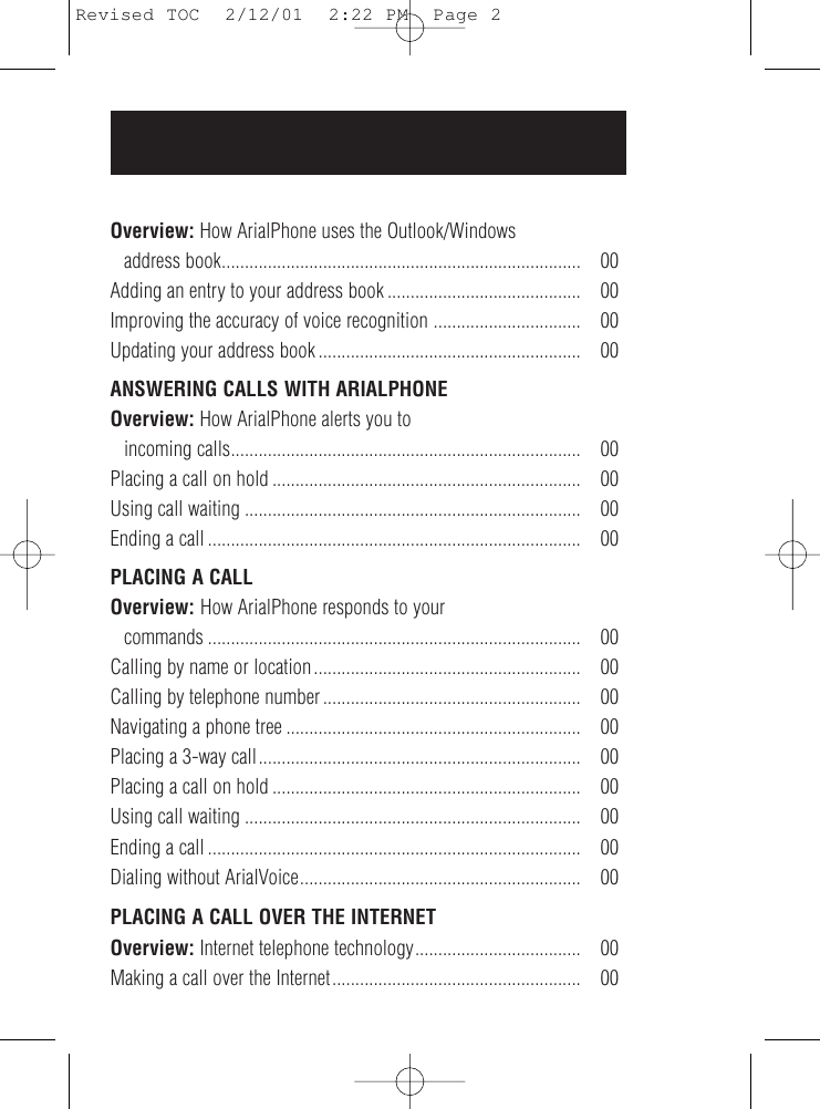 Overview: How ArialPhone uses the Outlook/Windows address book.............................................................................. 00Adding an entry to your address book .......................................... 00Improving the accuracy of voice recognition ................................ 00Updating your address book ......................................................... 00ANSWERING CALLS WITH ARIALPHONEOverview: How ArialPhone alerts you to incoming calls............................................................................ 00Placing a call on hold ................................................................... 00Using call waiting ......................................................................... 00Ending a call ................................................................................. 00PLACING A CALLOverview: How ArialPhone responds to your commands ................................................................................. 00Calling by name or location.......................................................... 00Calling by telephone number ........................................................ 00Navigating a phone tree ................................................................ 00Placing a 3-way call...................................................................... 00Placing a call on hold ................................................................... 00Using call waiting ......................................................................... 00Ending a call ................................................................................. 00Dialing without ArialVoice............................................................. 00PLACING A CALL OVER THE INTERNETOverview: Internet telephone technology.................................... 00Making a call over the Internet...................................................... 00Revised TOC  2/12/01  2:22 PM  Page 2