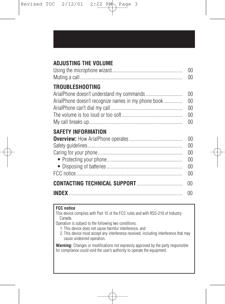 ADJUSTING THE VOLUMEUsing the microphone wizard........................................................ 00Muting a call................................................................................. 00TROUBLESHOOTINGArialPhone doesn’t understand my commands ............................. 00ArialPhone doesn’t recognize names in my phone book............... 00ArialPhone can’t dial my call......................................................... 00The volume is too loud or too soft................................................ 00My call breaks up.......................................................................... 00SAFETY INFORMATIONOverview: How ArialPhone operates .......................................... 00Safety guidelines........................................................................... 00Caring for your phone................................................................... 00• Protecting your phone............................................................ 00• Disposing of batteries ............................................................ 00FCC notice .................................................................................... 00CONTACTING TECHNICAL SUPPORT .................................... 00INDEX .......................................................................................... 00FCC noticeThis device complies with Part 15 of the FCC rules and with RSS-210 of IndustryCanada.Operation is subject to the following two conditions:1. This device does not cause harmful interference, and2. This device must accept any interference received, including interference that maycause undesired operation.Warning: Changes or modifications not expressly approved by the party responsiblefor compliance could void the user’s authority to operate the equipment.Revised TOC  2/12/01  2:22 PM  Page 3