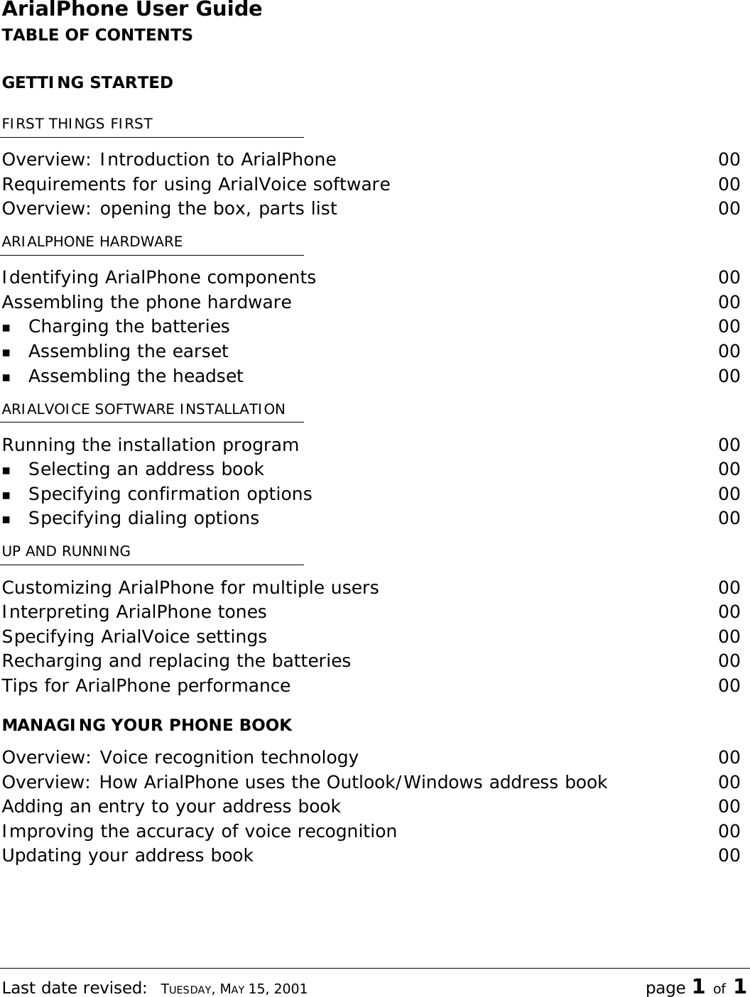 Last date revised:  TUESDAY, MAY 15, 2001 page 1 of 1 ArialPhone User Guide TABLE OF CONTENTS GETTING STARTED FIRST THINGS FIRST Overview: Introduction to ArialPhone  00 Requirements for using ArialVoice software  00 Overview: opening the box, parts list  00 ARIALPHONE HARDWARE Identifying ArialPhone components  00 Assembling the phone hardware  00 n Charging the batteries  00 n Assembling the earset  00 n Assembling the headset  00 ARIALVOICE SOFTWARE INSTALLATION Running the installation program  00 n Selecting an address book  00 n Specifying confirmation options  00 n Specifying dialing options  00 UP AND RUNNING Customizing ArialPhone for multiple users  00 Interpreting ArialPhone tones  00 Specifying ArialVoice settings  00 Recharging and replacing the batteries  00 Tips for ArialPhone performance  00 MANAGING YOUR PHONE BOOK Overview: Voice recognition technology  00 Overview: How ArialPhone uses the Outlook/Windows address book 00 Adding an entry to your address book  00 Improving the accuracy of voice recognition  00 Updating your address book  00 