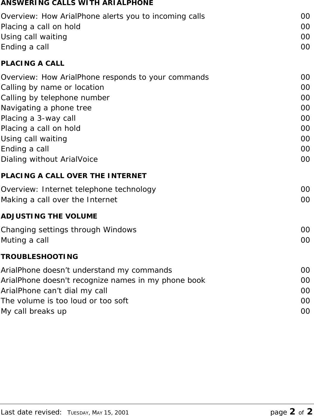 Last date revised:  TUESDAY, MAY 15, 2001 page 2 of 2 ANSWERING CALLS WITH ARIALPHONE Overview: How ArialPhone alerts you to incoming calls 00 Placing a call on hold  00 Using call waiting  00 Ending a call  00 PLACING A CALL Overview: How ArialPhone responds to your commands 00 Calling by name or location  00 Calling by telephone number  00 Navigating a phone tree  00 Placing a 3-way call  00 Placing a call on hold  00 Using call waiting  00 Ending a call  00 Dialing without ArialVoice  00 PLACING A CALL OVER THE INTERNET Overview: Internet telephone technology  00 Making a call over the Internet  00 ADJUSTING THE VOLUME Changing settings through Windows  00 Muting a call  00 TROUBLESHOOTING ArialPhone doesn’t understand my commands 00 ArialPhone doesn&apos;t recognize names in my phone book 00 ArialPhone can’t dial my call  00 The volume is too loud or too soft  00 My call breaks up  00 